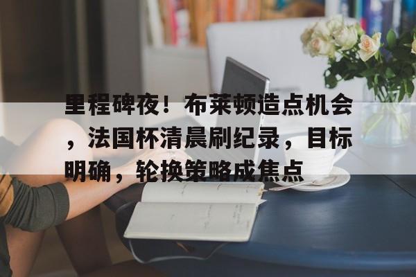满冠体育-包含里程碑夜！布莱顿造点机会，法国杯清晨刷纪录，目标明确，轮换策略成焦点的词条
